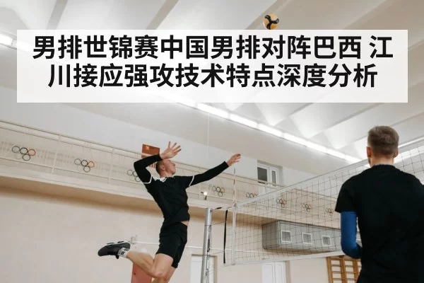 男排世锦赛中国男排对阵巴西 江川接应强攻技术特点深度分析